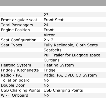 23 Front or guide seat Front Seat Total Passengers 24 Engine Position Front   Aircon Seat Configuration 2 x 2 Seat Types Fully Reclinable, Cloth Seats Seatbelts Pull Trailer for Luggage space Curtians Heating System Heating System Fridge / Kitchenette Fridge Radio / PA. Radio, PA, DVD, CD System Toilet on board No Double Door No USB Charging Points USB Charging Points Wi-Fi Onboard No