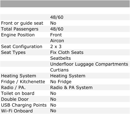 48/60 Front or guide seat No Total Passengers 48/60 Engine Position Front   Aircon Seat Configuration 2 x 3 Seat Types Fix Cloth Seats Seatbelts Underfloor Luggage Compartments Curtians Heating System Heating System Fridge / Kitchenette No Fridge Radio / PA. Radio & PA System Toilet on board No Double Door No USB Charging Points No Wi-Fi Onboard No