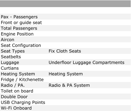 Pax - Passengers Front or guide seat Total Passengers Engine Position Aircon Seat Configuration Seat Types Fix Cloth Seats Seatbelts Luggage Underfloor Luggage Compartments Curtians Heating System Heating System Fridge / Kitchenette Radio / PA. Radio & PA System Toilet on board Double Door USB Charging Points Wi-Fi Onboard